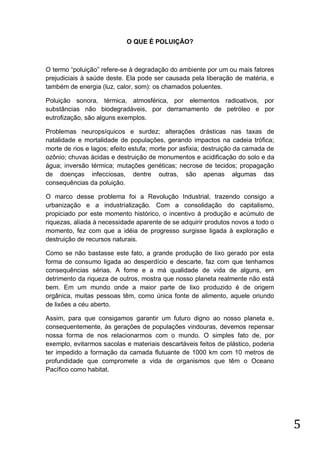O QUE É POLUIÇÃO?

O termo “poluição” refere-se à degradação do ambiente por um ou mais fatores
prejudiciais à saúde deste. Ela pode ser causada pela liberação de matéria, e
também de energia (luz, calor, som): os chamados poluentes.
Poluição sonora, térmica, atmosférica, por elementos radioativos, por
substâncias não biodegradáveis, por derramamento de petróleo e por
eutrofização, são alguns exemplos.
Problemas neuropsíquicos e surdez; alterações drásticas nas taxas de
natalidade e mortalidade de populações, gerando impactos na cadeia trófica;
morte de rios e lagos; efeito estufa; morte por asfixia; destruição da camada de
ozônio; chuvas ácidas e destruição de monumentos e acidificação do solo e da
água; inversão térmica; mutações genéticas; necrose de tecidos; propagação
de doenças infecciosas, dentre outras, são apenas algumas das
consequências da poluição.
O marco desse problema foi a Revolução Industrial, trazendo consigo a
urbanização e a industrialização. Com a consolidação do capitalismo,
propiciado por este momento histórico, o incentivo à produção e acúmulo de
riquezas, aliada à necessidade aparente de se adquirir produtos novos a todo o
momento, fez com que a idéia de progresso surgisse ligada à exploração e
destruição de recursos naturais.
Como se não bastasse este fato, a grande produção de lixo gerado por esta
forma de consumo ligada ao desperdício e descarte, faz com que tenhamos
consequências sérias. A fome e a má qualidade de vida de alguns, em
detrimento da riqueza de outros, mostra que nosso planeta realmente não está
bem. Em um mundo onde a maior parte de lixo produzido é de origem
orgânica, muitas pessoas têm, como única fonte de alimento, aquele oriundo
de lixões a céu aberto.
Assim, para que consigamos garantir um futuro digno ao nosso planeta e,
consequentemente, às gerações de populações vindouras, devemos repensar
nossa forma de nos relacionarmos com o mundo. O simples fato de, por
exemplo, evitarmos sacolas e materiais descartáveis feitos de plástico, poderia
ter impedido a formação da camada flutuante de 1000 km com 10 metros de
profundidade que compromete a vida de organismos que têm o Oceano
Pacífico como habitat.

5

 