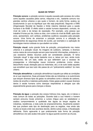 QUAIS OS TIPOS?
Poluição sonora: a poluição sonora é aquela causada pelo excesso de ruídos
como aqueles causados pelos carros, máquinas e etc., bastante comuns nos
grandes centros urbanos e aos quais o homem, de certa forma, acabou se
acostumando (o que na signifique que não seja prejudicial). Segundo a OMS
(Organização Mundial de Saúde) o limite máximo tolerável para a saúde
humana é de 65dB. O efeito sobre a saúde humana dependerá, contudo, do
nível de ruído e do tempo de exposição. Por exemplo, uma pessoa que
trabalhe 8 horas por dia, todos os dias, com ruídos do nível de 85dB, após dois
anos, apresentará, com certeza, problemas auditivos causados pela poluição
sonora. Uma forma de amenizar a poluição sonora é a utilização de
equipamentos de segurança (fones de ouvido, por exemplo) e a aplicação de
tecnologias menos ruidosas ou que abafem os ruídos.
Poluição visual: outra grande fonte de poluição, principalmente nos meios
urbanos é a poluição visual. As imagens de outdoors, cartazes, e diversos
outros meios de comunicação servem para transmitir informações, entretanto, o
uso excessivo destes recursos pode ser considerado poluição. O tema
“poluição visual” é algo ainda bastante novo e, talvez por isso, ainda muito
controverso. De um lado, estão os que defendem que o excesso de
propagandas e informações causa inúmeros problemas (como stress,
desconforto visual, distração para os motoristas, etc.) e de outro estão aqueles
que acreditam que isso tudo não passa de um “policiamento estético” do meio
urbano.
Poluição atmosférica: a poluição atmosférica é aquele que afeta as condições
do ar que respiramos. Suas principais fontes são as indústrias e os automóveis
que lançam diversos tipos de gases na atmosfera como o dióxido de carbono,
óxidos de enxofre e materiais particulados. Estes gases podem causar diversos
danos à saúde humana como doenças respiratórias e alergias que são
especialmente graves para crianças e idosos.

Poluição da água: a poluição dos corpos hídricos (rios, lagos, etc.) é talvez a
mais comum de todas as poluições. Durante toda a sua historia o homem
sempre procurou locais próximos a cursos d’água para se estabelecer e
acabou comprometendo a qualidade das águas ao lançar esgotos de
indústrias, residências, e toda sorte de empreendimentos. Atualmente existem
leis que proíbem este tipo de destinação para os esgotos, mas ainda são
muitos os locais onde isso acontece devido, dentre outras coisas, à fiscalização
deficiente. Outro agravante é que praticamente toda forma de poluição
atmosférica e do solo acaba indo parar na água quando ocorrem as chuvas.

6

 