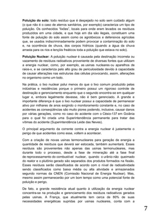 Poluição do solo: todo resíduo que é despejado no solo sem cuidado algum
(o que não é o caso de aterros sanitários, por exemplo) caracteriza um tipo de
poluição. Os conhecidos “lixões”, locais para onde eram levados os resíduos
produzidos em uma cidade, e que hoje em dia são ilegais, constituem uma
fonte de poluição do solo assim como os agrotóxicos e defensivos agrícolas
que, se usados indiscriminadamente podem provocar a contaminação do solo
e, na ocorrência de chuva, dos corpos hídricos (quando a água da chuva
arrasta para os rios e lençóis freáticos toda a poluição que estava no solo).
Poluição Nuclear: A poluição nuclear é causada pela destinação incorreta ou
vazamento de resíduos radioativos proveniente de diversas fontes que utilizam
a energia nuclear, como, por exemplo, as usinas nucleares ou aparelhos de
raios-x, e se caracteriza pelo alto grau de periculosidade devido à capacidade
de causar alterações nas estruturas das células provocando, assim, alterações
no organismo como um todo.
Na prática, o lixo nuclear polui menos do que o lixo comum produzido pelas
indústrias e residências porque o primeiro possui um rigoroso controle de
destinação e gerenciamento enquanto que o segundo encontra-se em qualquer
lugar e, embora legalmente devesse, não é bem gerenciado. A grande e
importante diferença é que o lixo nuclear possui a capacidade de permanecer
ativo por milhares de anos exigindo o monitoramento constante e, no caso de
acidentes as conseqüências são muito piores podendo, inclusive, causar danos
por várias gerações, como no caso do acidente com o Césio-137 em Goiânia
para o qual foi criada uma Superintendência permanente para tratar das
vítimas do acidente (Superintendência Leide das Neves).
O principal argumento da corrente contra a energia nuclear é justamente o
perigo de que acidentes como esse, voltem a acontecer.
Com a criação de novas usinas termonucleares para geração de energia a
quantidade de resíduos que deverá ser estocada, também aumentará. Esses
resíduos são provenientes não apenas das usinas termonucleares, mas
durante todo o processo, desde a fase de mineração até a fase final
de reprocessamento do combustível nuclear, quando o urânio não queimado
do reator e o plutônio gerado são separados dos produtos formados na fissão.
Esses resíduos serão classificados de acordo com o nível de radioatividade
sendo classificados como baixa média ou alta atividade e armazenados
segundo normas da CNEN (Comissão Nacional de Energia Nuclear). Mas,
mesmo assim permanecerão por um bom tempo como uma potencial fonte de
poluição e perigo.
De fato, a grande resistência atual quanto à utilização da energia nuclear
concentra-se na produção e gerenciamento dos resíduos radioativos gerados
pelas usinas. A França, que atualmente tem cerca de 80% de suas
necessidades energéticas supridas por usinas nucleares, conta com a

7

 