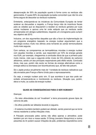 desaprovação de 55% da população quanto à forma como os resíduos são
gerenciados. E quase 80% da população européia concordam que não há uma
forma segura de descartar os resíduos nucleares.
Entretanto, antecipando-se às iniciativas da Comunidade Européia de tentar
acelerar as discussões a respeito, a França lança mão de incentivos fiscais
para as cidades que se dispuserem a receber os resíduos gerados por suas
usinas nucleares e aprova uma lei onde estipula que os resíduos serão
armazenados em abrigos subterrâneos, traçando um cronograma para cumprir
seu objetivo até 2015.
Inclusive, um dos argumentos daqueles que são a favor da implementação de
um programa energético baseado na energia nuclear argumentam que a
tecnologia evoluiu muito nos últimos anos tornando as usinas termonucleares
muito mais seguras.
Com certeza, se compararmos as termoelétricas movidas à energia nuclear
com aquelas movidas a carvão, que respondem por 53% da energia gerada
nos EUA, por exemplo, chegaremos à conclusão óbvia de que a primeira polui
muito menos, visto que a segunda emite níveis de CO 2 (dióxido de carbono)
altíssimos, sendo um dos principais responsáveis pelo efeito estufa. Conclusão
óbvia, mas que, porém não exclui as formas de energia alternativas como a
energia eólica ou biomassa (ver bicombustíveis) que, de fato não poluem.
Só o Japão produz anualmente mais de 1 tonelada de resíduos radioativos que
são enviados para França e Reino Unido para o reprocessamento.
Ou seja, a energia nuclear polui sim. O que acontece é que isso pode ser
evitado armazenando-se e monitorando os resíduos. Situação que, porém,
eleva e muito, os custos da energia nuclear.

QUAIS AS CONSEQUENCIAS PARA O SER HUMANO?
Doenças:
- Os raios ultravioletas do sol “invadiram” a terra provocando graves tipos de
cancros de pele.
- Os olhos poderão ser afetados levando á cegueira.
- O sistema imunitário também poderá ser afetado, sendo possível que se torne
menos resistente a certas infecções virais.
A Poluição provocada pelos carros não afeta apenas a atmosfera; pode
também por em risco a nossa saúde. O Smog (nevoeiro fotoquímico) e outros
poluentes do Ar podem causar irritações de pele, problemas respiratórios como

8

 
