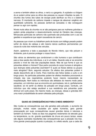 a asma e também afetar os olhos, o nariz e a garganta. A sujidade e a fuligem
do ar podem entrar para os olhos das pessoas ou causar irritações na pele. O
chumbo dos fumos dos tubos de escape pode danificar os rins e o sistema
nervoso. O monóxido de carbono impede o sangue de absorver oxigênio em
quantidade suficiente. As pessoas sentem-se cansadas e não conseguem
pensar ou agir com rapidez.
Níveis muito altos do chumbo no ar são perigosos para as mulheres grávidas e
podem ainda prejudicar o desenvolvimento normal do Cérebro das crianças.
Minúsculas partículas de carbono não queimado são produzidas com o uso de
gasóleo e suspeita-se que sejam causadoras de cancro.
As pessoas que vivem ou trabalham perto de locais com tráfego pesado podem
sofrer de dores de cabeça e até mesmo danos auditivos permanentes por
causa do ruído dos motores dos veículos.
Assim, apelamos a toda a população do Mundo inteiro, que não poluam o
Ambiente, pois é preciso proteger o nosso futuro.
São vários os elementos que condicionam a vida humana e que contribuem
para a boa saúde dos indivíduos, o ar é um deles. Quando este ar se encontra
poluído o nível de vida das populações desce. Mas de que forma é que os
poluentes afetam o Homem? Que parte concreta do corpo humano é atingida e
que doenças estes poluentes acarretam? E quais as faixas etárias ou grupos
mais atingidos? Bom, segundo estudos: Os efeitos dos poluentes podem ir
desde desconforto até à morte. Para medi-los são feitos testes a curto e em
longo prazo. As partículas poluentes podem ter efeitos imediatos provocando a
irritação das vias respiratórias podendo haver mesmo necessidade de
hospitalização. Nem todos os indivíduos são afetados do mesmo modo pelos
poluentes; um indivíduo que se encontre em quimiostasia, isto é, perfeitamente
saudável, só irá sentir os efeitos da poluição em longo prazo. Contudo, um
indivíduo que não esteja saudável a sua resistência aos poluentes pode
diminuir em curto prazo. Do mesmo modo, as crianças, idosas e grávidas têm
uma maior probabilidade de serem afetadas pela poluição.

QUAIS AS CONSEQUÊNCIAS PARA O MEIO AMBIENTE?
São muitas as consequências que são geradas pela poluição, o aumento da
poluição, muitas vezes causadas por ações humanas, gera grande
preocupação por suas consequências causar grandes danos à natureza e
também ao homem. Todos os dias nos pegamos reclamando do elevado grau
na temperatura, ou da grande quantidade de chuva em pouco tempo, esses
são alguns exemplos resultantes das consequências que a poluição nos traz.
Uma grande preocupação quanto à poluição, é o efeito estufa, que a cada dia

9

 