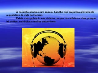 A poluição sonora é um som ou barulho que prejudica gravemente a qualidade da vida do Homem. Existe mais poluição nas cidades do que nas aldeias e vilas, porque  há aviões ,  comboios e muitos automóveis. 