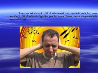 As consequências são: dificuldades em dormir, perda de audição, dores de cabeça, dificuldades de digestão, problemas cardíacos, stress, alergias e falta  de concentração. 