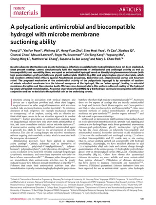 ARTICLES
                                                                                PUBLISHED ONLINE: 12 DECEMBER 2010 | DOI: 10.1038/NMAT2915




A polycationic antimicrobial and biocompatible
hydrogel with microbe membrane
suctioning ability
Peng Li1† , Yin Fun Poon1† , Weifeng Li2 , Hong-Yuan Zhu3 , Siew Hooi Yeap1 , Ye Cao1 , Xiaobao Qi1 ,
Chuncai Zhou1 , Mouad Lamrani4 , Roger W. Beuerman3,5 , En-Tang Kang6 , Yuguang Mu7 ,
Chang Ming Li1 , Matthew W. Chang1 , Susanna Su Jan Leong1 and Mary B. Chan-Park1 *

Despite advanced sterilization and aseptic techniques, infections associated with medical implants have not been eradicated.
Most present coatings cannot simultaneously fulﬁl the requirements of antibacterial and antifungal activity as well as
biocompatibility and reusability. Here, we report an antimicrobial hydrogel based on dimethyldecylammonium chitosan (with
high quaternization)-graft-poly(ethylene glycol) methacrylate (DMDC-Q-g-EM) and poly(ethylene glycol) diacrylate, which
has excellent antimicrobial efﬁcacy against Pseudomonas aeruginosa, Escherichia coli, Staphylococcus aureus and Fusarium
solani. The proposed mechanism of the antimicrobial activity of the polycationic hydrogel is by attraction of sections
of anionic microbial membrane into the internal nanopores of the hydrogel, like an ‘anion sponge’, leading to microbial
membrane disruption and then microbe death. We have also demonstrated a thin uniform adherent coating of the hydrogel
by simple ultraviolet immobilization. An animal study shows that DMDC-Q-g-EM hydrogel coating is biocompatible with rabbit
conjunctiva and has no toxicity to the epithelial cells or the underlying stroma.


                                                                              but these often have high toxicity to mammalian cells16,17 . At present

I
   nfections arising in association with medical implants and
   devices are a significant problem and, when these happen,                  there are few reports of coatings that are broadly antimicrobial
   surgical removal or other surgical intervention, with attendant            to fungi and bacteria (both Gram-negative and Gram-positive)
medical risks and complications, is often inevitable1 . To minimize           and that are also non-haemolytic and biocompatible18 . Also, most
alteration of bulk properties (for example mechanical strength                reported methods of surface immobilization of polymers are
or transparency) of an implant, coating with an effective an-                 multistep and post-synthesis3,8,19 , involve organic solvents20,21 and
timicrobial agent seems to be an attractive approach to combat                do not result in permanent coatings.
infection1–3 . Earlier generations of antimicrobial coatings based               In this work we demonstrate highly antimicrobial surfaces based
on drug/chemical elution have only short-term antimicrobial ef-               on in situ ultraviolet immobilization of a protein-/cell-repelling and
fect, and cause cumulative toxicity and/or microbe resistance4,5 .            contact-active hydrogel layer made from quaternized ammonium
A contact-active coating with immobilized antimicrobial agent                 chitosan-graft -poly(ethylene glycol) methacrylate (qC-g -EM;
is generally less likely to lead to the development of microbe                Fig. 1a). We chose chitosan, an inherently biocompatible and
resistance. This class of coating disrupts the microbes’ membranes            antimicrobial material, for further derivation to add modalities to
without targeting their metabolic activity, which is associated with          (1) increase the antibacterial and antifungal activity, (2) achieve
the emergence of resistance6 .                                                excellent biocompatibility and (3) enable easy in situ coating
    Antimicrobial polymers have been applied as contact-                      (that is, surface grafting carried out concurrently with hydrogel
active coatings2 . Cationic polymers such as derivatives of                   crosslinking). Accordingly, we have modified chitosan to add
polyethylenimine7 , poly(vinyl-N -hexylpyridinum)8 , polynor-                 (1) a hydrophobic alkyl side chain and cationic charge through
bornene9 , polymethacrylates10 , poly(phenylene ethynylene)11 and             quaternization of the amino group, (2) hydrophilic poly(ethylene
so on, in solution form, have been reported to disrupt the pathogen           glycol) with six ethylene glycol repeats (PEG6 ) and (3) methacrylate
cytoplasmic membrane, and some have impressive selectivity for                functionality (Fig. 1a). Others have shown that quaternized
bacterial over mammalian cells11–13 . However, when these polymers            chitosan derivatives are water soluble and more antimicrobial
are immobilized, their antimicrobial activities may be greatly                than pristine chitosan22 . PEGylation of chitosan derivatives
reduced because their diffusion into cell membranes is impeded14,15 .         has been shown to decrease cytotoxicity and haemolysis23,24 .
Polymers that retain their antimicrobial activities even after                However, PEGylated quaternized chitosan derivatives have not
immobilization typically contain dangling hydrophobic polycations             been reported for use as antimicrobial agents. Also, hydrogels



1 School of Chemical and Biomedical Engineering, Nanyang Technological University, 62 Nanyang Drive, Singapore 637459, Singapore, 2 School of Physical

and Mathematical Sciences, Nanyang Technological University, 21 Nanyang Link, Singapore 637371, Singapore, 3 Singapore Eye Research Institute, 11 Third
Hospital Avenue, Singapore 168751, Singapore, 4 Menicon Co. Ltd., Immeuble Espace Cordelier, 2 Président Carnot, Lyon 69002, France, 5 Duke-NUS, SRP
Neuroscience and Behavioral Disorders, 8 College Road, Singapore 169857, Singapore, 6 Department of Chemical and Biomolecular Engineering, National
University of Singapore, 10 Kent Ridge, Singapore 119260, Singapore, 7 School of Biological Sciences, Nanyang Technological University, 60 Nanyang Drive,
Singapore 637551, Singapore. † These two authors contributed equally to the paper. *e-mail: mbechan@ntu.edu.sg.

NATURE MATERIALS | VOL 10 | FEBRUARY 2011 | www.nature.com/naturematerials                                                                            149
                                                         © 2011 Macmillan Publishers Limited. All rights reserved.
 