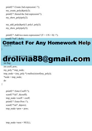 printf(" Create 2nd expression ");
my_create_poly(&poly2);
printf(" Stored the 2nd expression");
my_show_poly(poly2);
my_add_poly(&poly3, poly1, poly2);
my_show_poly(poly3);
printf(" Add two more expressions? (Y = 1/N = 0): ");
scanf("%d", &ch);
} while (ch);
return 0;
}
void my_create_poly(my_poly ** node)
{
int flag;
int coeff, pow;
my_poly * tmp_node;
tmp_node = (my_poly *) malloc(sizeof(my_poly));
*node = tmp_node;
do
{
printf(" Enter Coeff:");
scanf("%d", &coeff);
tmp_node->coeff = coeff;
printf(" Enter Pow:");
scanf("%d", &pow);
tmp_node->pow = pow;
tmp_node->next = NULL;
 