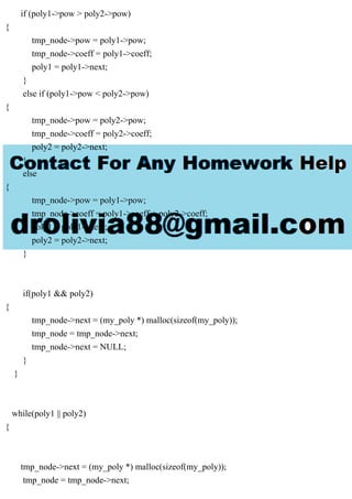 if (poly1->pow > poly2->pow)
{
tmp_node->pow = poly1->pow;
tmp_node->coeff = poly1->coeff;
poly1 = poly1->next;
}
else if (poly1->pow < poly2->pow)
{
tmp_node->pow = poly2->pow;
tmp_node->coeff = poly2->coeff;
poly2 = poly2->next;
}
else
{
tmp_node->pow = poly1->pow;
tmp_node->coeff = poly1->coeff + poly2->coeff;
poly1 = poly1->next;
poly2 = poly2->next;
}
if(poly1 && poly2)
{
tmp_node->next = (my_poly *) malloc(sizeof(my_poly));
tmp_node = tmp_node->next;
tmp_node->next = NULL;
}
}
while(poly1 || poly2)
{
tmp_node->next = (my_poly *) malloc(sizeof(my_poly));
tmp_node = tmp_node->next;
 