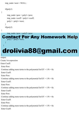 tmp_node->next = NULL;
if(poly1)
{
tmp_node->pow = poly1->pow;
tmp_node->coeff = poly1->coeff;
poly1 = poly1->next;
}
if(poly2)
{
tmp_node->pow = poly2->pow;
tmp_node->coeff = poly2->coeff;
poly2 = poly2->next;
}
}
printf(" Addition Complete");
}
output:
Create 1st expression
Enter Coeff:
Enter Pow:
Continue adding more terms to the polynomial list?(Y = 1/N = 0):
Enter Coeff:
Enter Pow:
Continue adding more terms to the polynomial list?(Y = 1/N = 0):
Enter Coeff:
Enter Pow:
Continue adding more terms to the polynomial list?(Y = 1/N = 0):
Enter Coeff:
Enter Pow:
Continue adding more terms to the polynomial list?(Y = 1/N = 0):
Enter Coeff:
Enter Pow:
Continue adding more terms to the polynomial list?(Y = 1/N = 0):
Enter Coeff:
 