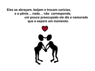 Eles se abraçam, beijam e trocam caricias,
e o pênis… nada… não corresponde,
um pouco preocupado ele diz a namorada
que o espere um momento.
 