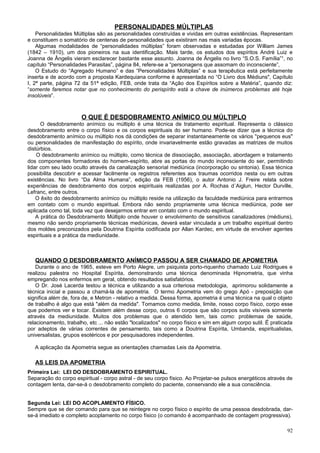 PERSONALIDADES MÚLTIPLAS
    Personalidades Múltiplas são as personalidades construídas e vividas em outras existências. Representam
e constituem o somatório de centenas de personalidades que existiram nas mais variadas épocas.
    Algumas modalidades de “personalidades múltiplas” foram observadas e estudadas por William James
(1842 – 1910), um dos pioneiros na sua identificação. Mais tarde, os estudos dos espíritos André Luiz e
Joanna de Ângelis vieram esclarecer bastante esse assunto. Joanna de Ângelis no livro “S.O.S. Família”¹, no
capítulo “Personalidades Parasitas”, página 84, refere-se a “personagens que assomam do inconsciente”,
    O Estudo do “Agregado Humano” e das “Personalidades Múltiplas” e sua terapêutica está perfeitamente
inserta e de acordo com a proposta Kardequiana conforme é apresentada no “O Livro dos Médiuns", Capítulo
I, 2ª parte, página 72 da 51ª edição, FEB, onde trata da “Ação dos Espíritos sobre a Matéria”, quando diz:
“somente faremos notar que no conhecimento do perispírito está a chave de inúmeros problemas até hoje
insolúveis”.



                      O QUE É DESDOBRAMENTO ANÍMICO OU MÚLTIPLO
      O desdobramento anímico ou múltiplo é uma técnica de tratamento espiritual. Representa o clássico
desdobramento entre o corpo físico e os corpos espirituais do ser humano. Pode-se dizer que a técnica do
desdobramento anímico ou múltiplo nos dá condições de separar instantaneamente os vários "pequenos eus"
ou personalidades de manifestação do espírito, onde invariavelmente estão gravadas as matrizes de muitos
distúrbios.
    O desdobramento anímico ou múltiplo, como técnica de dissociação, associação, abordagem e tratamento
dos componentes formadores do homem-espírito, abre as portas do mundo inconsciente do ser, permitindo
lidar com seu lado oculto através da canalização sensorial mediúnica (incorporação ou sintonia). Essa técnica
possibilita descobrir e acessar facilmente os registros referentes aos traumas ocorridos nesta ou em outras
existências. No livro “Da Alma Humana”, edição da FEB (1956), o autor Antonio J. Freire relata sobre
experiências de desdobramento dos corpos espirituais realizadas por A. Rochas d´Aiglun, Hector Durville,
Lefranc, entre outros.
    O êxito do desdobramento anímico ou múltiplo reside na utilização da faculdade mediúnica para entrarmos
em contato com o mundo espiritual. Embora não sendo propriamente uma técnica mediúnica, pode ser
aplicada como tal, toda vez que desejarmos entrar em contato com o mundo espiritual.
    A prática do Desdobramento Múltiplo onde houver o envolvimento de sensitivos canalizadores (médiuns),
mesmo não sendo propriamente técnicas mediúnicas, deverá estar vinculada a um trabalho espiritual dentro
dos moldes preconizados pela Doutrina Espírita codificada por Allan Kardec, em virtude de envolver agentes
espirituais e a prática da mediunidade.



   QUANDO O DESDOBRAMENTO ANÍMICO PASSOU A SER CHAMADO DE APOMETRIA
    Durante o ano de 1965, esteve em Porto Alegre, um psiquista porto-riquenho chamado Luiz Rodrigues e
realizou palestra no Hospital Espírita, demonstrando uma técnica denominada Hipnometria, que vinha
empregando nos enfermos em geral, obtendo resultados satisfatórios.
    O Dr. José Lacerda testou a técnica e utilizando a sua criteriosa metodologia, aprimorou solidamente a
técnica inicial e passou a chamá-la de apometria. O termo Apometria vem do grego Apó - preposição que
significa além de, fora de, e Metron - relativo a medida. Dessa forma, apometria é uma técnica na qual o objeto
de trabalho é algo que está "além da medida". Tomamos como medida, limite, nosso corpo físico, corpo esse
que podemos ver e tocar. Existem além desse corpo, outros 6 corpos que são corpos sutis visíveis somente
através da mediunidade. Muitos dos problemas que o atendido tem, tais como: problemas de saúde,
relacionamento, trabalho, etc ... não estão "localizados" no corpo físico e sim em algum corpo sutil. É praticada
por adeptos de várias correntes de pensamento, tais como a Doutrina Espírita, Umbanda, espiritualistas,
universalistas, grupos esotéricos e por pesquisadores independentes.

   A aplicação da Apometria segue as orientações chamadas Leis da Apometria.

   AS LEIS DA APOMETRIA
Primeira Lei: LEI DO DESDOBRAMENTO ESPIRITUAL.
Separação do corpo espiritual - corpo astral - de seu corpo físico. Ao Projetar-se pulsos energéticos através de
contagem lenta, dar-se-á o desdobramento completo do paciente, conservando ele a sua consciência.


Segunda Lei: LEI DO ACOPLAMENTO FÍSICO.
Sempre que se der comando para que se reintegre no corpo físico o espírito de uma pessoa desdobrada, dar-
se-á imediato e completo acoplamento no corpo físico (o comando é acompanhado de contagem progressiva).

                                                                                                              92
 