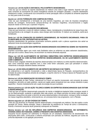 Terceira Lei: LEI DA AÇÃO À DISTANCIA, PELO ESPÍRITO DESDOBRADO.
Toda vez que se ordenar ao espírito desdobrado do médium uma visita a lugar distante, fazendo com que
esse comando se acompanhe de pulsos energéticos através de contagem pausada, o espírito desdobrado
obedecerá à ordem, conservando sua consciência e tendo percepção clara e completa do ambiente (espiritual
ou não) para onde foi enviado.

Quarta Lei: LEI DA FORMAÇÃO DOS CAMPOS-DE-FORÇA.
Toda vez que mentalizarmos a formação de uma barreira magnética, por meio de impulsos energéticos
através de contagem, formar-se-ão campos-de-força de natureza magnética, circunscrevendo a região
espacial visada na forma que o operador imaginou.

Quinta Lei: LEI DA REVITALIZAÇÃO DOS MÉDIUNS.
Toda vez que tocarmos o corpo do médium (cabeça, mãos), mentalizando a transferência de nossa força vital,
acompanhando-a de contagem de pulsos, essa energia será transferida. O médium ao recebê-la, sentir-se-á
revitalizado.

Sexta Lei: LEI DA CONDUÇÃO DO ESPÍRITO DESDOBRADO, DE PACIENTE ENCARNADO, PARA OS
PLANOS MAIS ALTOS, EM HOSPITAIS DO ASTRAL.
Espíritos desdobrados de pacientes encarnados somente poderão subir a planos superiores dos astral se
estiverem livres de amarras/ligas magnéticas.

Sétima Lei: LEI DA AÇÃO DOS ESPÍRITOS DESENCARNADOS SOCORRISTAS SOBRE OS PACIENTES
DESDOBRADOS.
Espíritos socorristas agem com muito mais facilidade sobre os enfermos se estes estiverem desdobrados,
pois que uns e outros, dessa forma, se encontram na mesma dimensão espacial.

Oitava Lei: LEI DO AJUSTAMENTO DE SINTONIA VIBRATÓRIA DOS ESPÍRITOS DESENCARNADOS
COM O MÉDIUM OU COM OUTROS ESPÍRITOS DESENCARNADOS, OU DE AJUSTAMENTO DESTES
COM O AMBIENTE.
Pode-se fazer a ligação vibratória de espíritos desencarnados com médiuns ou entre espíritos desencarnados,
bem como sintonizar esses espíritos com o meio onde forem colocados, para que percebam e sintam
nitidamente a situação vibratória desses ambientes.

Nona Lei: LEI DO DESLOCAMENTO DE UM ESPÍRITO NO ESPAÇO E NO TEMPO.
Se ordenarmos a um espírito incorporado a volta a determinada época do Passado, acompanhando-a de
emissão de pulsos energéticos através de contagem, o espírito retorna no Tempo à época do Passado que lhe
foi determinada.

Décima Lei: LEI DA DISSOCIAÇÃO DO ESPAÇO-TEMPO.
Se, por aceleração do fator Tempo, colocarmos no Futuro um espírito incorporado, sob comando de pulsos
energéticos, ele sofre um salto quântico, caindo em região astral compatível com seu campo vibratório e peso
específico - ficando imediatamente sob a ação da energia de que é portador.

Décima primeira Lei: LEI DA AÇÃO TELÚRICA SOBRE OS ESPÍRITOS DESENCARNADOS QUE EVITAM
A REENCARNAÇÃO.
Toda vez que um espírito desencarnado possuidor de mente e inteligência bastante fortes consegue resistir à
Lei da Reencarnação, sustando a aplicação dela nele próprio, por largos períodos de tempo (para atender a
interesses mesquinhos de poder e domínio de seres desencarnados e encarnados), começa a sofrer a atração
da massa magnética planetária, sintonizando-se, em processo lento mas progressivo, com o Planeta.

Décima segunda Lei: LEI DO CHOQUE DO TEMPO.
Toda vez que levarmos ao Passado espírito desencarnado e incorporado em médium, fica ele sujeito a outra
equação de Tempo. Nessa situação, cessa o desenrolar da seqüência do Tempo tal como o conhecemos,
ficando o fenômeno temporal atual (presente) sobreposto ao Passado.

Décima terceira Lei: LEI DA INFLUÊNCIA DOS ESPÍRITOS DESENCARNADOS, EM SOFRIMENTO,
VIVENDO AINDA NO PASSADO, SOBRE O PRESENTE DOS DOENTES OBSIDIADOS.
Enquanto houver espíritos em sofrimento no Passado de um obsidiado, tratamentos de desobsessão não
alcançarão pleno êxito, continuando o enfermo encarnado com períodos de melhora, seguidos por outros de
profunda depressão ou de agitação psicomotora.




                                                                                                         93
 