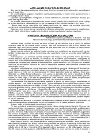ACOPLAMENTO DO ESPÍRITO DESDOBRADO
    Se o espírito da pessoa desdobrada estiver longe do corpo, comanda-se primeiramente a sua volta para
perto do corpo físico.
    Em seguida projetam-se passes magnéticos ou impulsos magnéticos, ao mesmo tempo que se comanda a
reintegração no corpo físico.
    Caso não seja completada a reintegração, a pessoa sente tonturas, mal-estar ou sensação de vazio que
pode durar algumas horas.
    Via de regra, há reintegração espontânea em poucos minutos (mesmo sem comando); não existe o perigo
de alguém permanecer desdobrado, pois o corpo físico exerce atração automática sobre o corpo astral.
     Apesar disso não se deve deixar uma pessoa desdobrada, ou, mesmo, mal acoplada, para evitar
ocorrência de indisposições de qualquer natureza, ainda que passageiras.
    Assim, ao menor sintoma de que o acoplamento não tenha sido perfeito, ou mesmo que se suspeite disso,
convém repetir o comando de acoplamento através de passes magnéticos ou impulsos magnéticos.

                          APOMETRIA : NEM PROBLEMA NEM SOLUÇÃO
                                                  (Referência bibliográfica Dr. Ricardo Di Bernardi – AME-SC)
                                 http://www.ajornada.hpg.ig.com.br/colunistas/ricardodibernardi/rhdb-0018.htm

    Herculano Pires, saudoso estudioso da nossa doutrina, já nos ensinava que a postura do espírita
consciente deve ser tão ousada quanto prudente. Nem nos maravilharmos com as luzes feéricas das
novidades, nem escondermos nossas cabeças tal qual avestruzes que se protegem do desconhecido
deixando-se ridiculamente descobertos.
    Kardec, que nos ensinava ser preferível rejeitar noventa e nove verdades do que aceitar uma só mentira,
também nos dizia que , se a ciência demonstrasse estar o espiritismo errado em um ponto, ele se modificaria
neste ponto.
    Inúmeros grupos , ou entidades espíritas começam a se interessar pela apometria, técnica de trabalho
anímico-mediúnica na qual os médiuns, ou sensitivos, se desdobram conscientemente, participando de
maneira ativa no encaminhamento das entidades espirituais enfermas. A apometria se apresenta como técnica
moderna que une avançados métodos de intercâmbio com o plano extrafísico. Sua utilização torna a sessão
mediúnica de desobsessão dinâmica, ao invés da passividade sonolenta tradicionalmente observada em
determinados grupos.
    No entanto, a dificuldade que vem se observando na utilização da apometria, não se refere à técnica em si,
mas à utilização equivocada, precipitada, radical, sem embasamento filosófico e, o que é mais preocupante ,
pouco fraterna no trato com os desencarnados. O método apométrico pode ser aplicado, desde que,
alicerçado nas sólidas bases kardequianas, sem prejuízo do conteúdo ético-moral e, sobretudo, do trato
afetivo com as entidades desencarnadas . Nada há de misterioso nas técnicas desenvolvidas pelo Dr.
Lacerda, de Porto Alegre, e tão bem divulgadas pelo Dr. Victor Ronaldo Costa, de Brasília, em proveitosos
seminários e cursos que didaticamente efetua. Vale aqui , uma especial recomendação.
    Freqüentemente, nos deparamos com certas polêmicas e queixas de velhos amigos, trabalhadores da
doutrina espírita . Uma delas se expressa assim: "Muitos entusiastas da apometria abandonaram a casa
espírita de origem e organizaram entidades próprias " . Bem, desde há 30 anos atrás , quando iniciei a estudar
seriamente a doutrina espírita , quase todos os centros espíritas recém-fundados surgiram de cisões em casas
anteriores. É preciso que admitamos : nós espíritas não somos (infelizmente) melhores do que ninguém. A
Doutrina Espírita , esta sim , é que é melhor. Inúmeras casas surgiram por discordância de métodos de
trabalho, o que, na realidade , é lamentável. Não há problema importante com os métodos, mas com as
pessoas. Trata-se de nosso orgulho pessoal, vaidade, intolerância ( e outros adjetivos menos honrosos) dos
quais nós, trabalhadores da seara espírita , ainda não conseguimos nos libertar totalmente, sejamos adeptos
ou não, da apometria.
    A resistência em estudar e o imobilismo de determinados dirigentes acabam gerando o afastamento de
médiuns que interpretam, erroneamente, a postura do dirigente como se fosse a postura do espiritismo.
    Acabam, então, se desvinculando do movimento espírita.
    Por que, ao invés de se exorcizar novos conhecimentos não os estudamos profundamente ? Por que não
apoiamos os irmãos interessados no trabalho ? É verdade que seria imprudente nos precipitar na adoção, pura
e simples, de qualquer técnica revolucionária ou infalível. Se a apometria mal utilizada é desastrosa, o mesmo
podemos afirmar da mediunidade convencional erroneamente praticada. Nem a mediunidade nem a apometria
são positivas ou negativas: ambas são neutras. Argumentos tais como: "Depois que se iniciou a apometria
neste centro muitos problemas surgiram ..." são tão inconsistentes como: "Depois que passou a se envolver
com mediunidade necessitou de internação hospitalar em casa de saúde mental ..." todos nós sabemos que é
o mal uso das faculdades ou a ignorância acerca do espiritismo que levam a estes problemas.
    A falta de apoio recebido, bem como a deficiência no estudo por parte dos envolvidos , aliada a embriaguez
pela ofuscante novidade, tem levado muitos grupos espíritas que utilizam a apometria à distorções que
poderiam ser facilmente evitáveis. Com todo respeito aos nossos "primos " umbandistas, que executam
trabalho sério e útil, faz-se necessário definir algumas fronteiras que devem ser tão nítidas quanto fraternas.
Não há porque criarmos grupos de umbanda técnico-científica nas casas espíritas. Ao invés do clássico e
                                                                                                            96
 