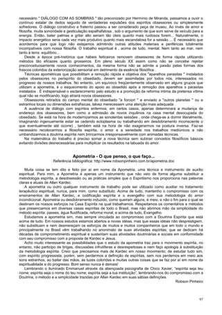 necessário " DIÁLOGO COM AS SOMBRAS " tão preconizado por Hermínio de Miranda, passamos a ouvir o
contínuo estalar de dedos seguido de verdadeiras expulsões dos espíritos obsessores ou simplesmente
sofredores. O diálogo construtivo e fraterno passou a ser considerado peça de museu. Ao invés de amor e
filosofia, muita sonoridade e gesticulação espalhafatosa , sob o argumento de que som serve de veículo para a
energia. Então, bater palmas e gritar alto seriam tão úteis quanto mais ruidosos forem... Naturalmente, o
impacto energético seria cada vez mais produtivo quanto mais escandalosa for a sessão ... É necessário que
acordemos para que logo não estejamos admitindo outras atitudes materiais e periféricas totalmente
incompatíveis com nossa filosofia. O trabalho espiritual é , acima de tudo, mental. Nem tanto ao mar, nem
tanto à terra: equilíbrio...
     Desde a época pré-histórica que hábeis feiticeiros removem obsessores de forma rápida utilizando
métodos tão eficazes quanto grosseiros. Em pleno século XX assim como não se concebe rejeitar
preconceituosamente novos conhecimentos, da mesma forma não se admite a paixão pelas formas dos
frascos coloridos da exteriorização sensorial em detrimento da essência filosófica .
     Técnicas apométricas que possibilitam a remoção rápida e objetiva dos "aparelhos parasitas " instalados
pelos obsessores no perispírito do obsediado, devem ser assimiladas por todos nós, interessados no
progresso de nossos trabalhos. No entanto, um equívoco freqüentemente observado em alguns grupos que
utilizam a apometria, é o esquecimento do apoio ao obsedido após a remoção dos aparelhos s parasitas
instalados . É indispensável o esclarecimento pelo estudo e a promoção da reforma íntima da pretensa vítima
qual não se modificando, logo atrairá novos obsessores.
     Obsessores retirados do campo mental do obsediado "a forciori " e enviado a "outros planetas " ou a
estranhos locais ou dimensões extrafísicas, talvez merecessem uma atenção mais adequada .
     A ausência de diálogo com espíritos enfermos, em certos casos, apenas determinará a mudança de
endereço dos obsessores, bem como a admissão de novos inquilinos na casa mental desocupada do
obsediado. Se está na hora de modernizarmos as sonolentas sessões , onde chega-se a dormir literalmente,
imaginando ingenuamente estar se cedendo ectoplasma ou trabalhando em desdobramento inconsciente o
que eventualmente até ocorre) , também está na hora de não exagerarmos na postura inversa. Faz-se
necessário recolocarmos a filosofia espírita, o amor e a seriedade nos trabalhos mediúnicos e não
umbandizarmos a doutrina espírita nem brincarmos irresponsavelmente com animadas técnicas.
     Na matemática do trabalho é preciso somar a nova técnica sem subtrair conceitos filosóficos básicos
evitando divisões desnecessárias para multiplicar os resultados na tabuada do amor.


                               Apometria - O que penso, o que faço...
                    Referência bibliográfica: http://www.robsonpinheiro.com.br/apometria.doc

    Muita coisa se tem dito e feito por aí em nome da Apometria, uma técnica e instrumento de auxílio
espiritual. Para mim, a Apometria é apenas um instrumento que não veio de forma alguma substituir a
metodologia espírita, a desobsessão ou as práticas simples que o Espiritismo nos proporciona nas palavras
claras e atuais de Allan Kardec.
    A apometria ou outro qualquer instrumento de trabalho pode ser utilizado como auxiliar no tratamento
terapêutico espiritual, nunca, para mim, como substituto. Acima de tudo, mantenho o compromisso com os
ensinamentos de Allan Kardec, a codificação espírita e o evangelho com sua metodologia do amor
incondicional. Apometria ou desdobramento induzido, como queiram alguns, é meio, e não o fim para o qual se
destinam os nossos esforços na Casa Espírita na qual trabalhamos. Respeitamos os comentários e métodos
que presenciamos em diversas casas espíritas de todo o Brasil, mas não abrimos mão da simplicidade do
método espírita: passes, água fluidificada, reforma moral, e acima de tudo, Evangelho.
    Estudamos a apometria sim, mas sempre vinculada ao compromisso com a Doutrina Espírita que está
acima de tudo. Em nossos estudos estamos abertos a novas idéias, mas que essas idéias não desprestigiem,
não substituam e nem desmereçam os esforços de muitos e muitos companheiros que em todo o mundo e
principalmente no Brasil vêm trabalhando no anonimato de suas atividades espíritas; que se dedicam há
décadas de comprometimento espiritual e sustentam suas atividades doutrinárias e sociais em conformidade
com seu compromisso com a proposta de Kardec e Jesus.
    Acho muito interessante as possibilidades que o estudo da apometria traz para o movimento espírita, no
entanto, não participo de brigas, discussões infrutíferas e desrespeitosas e nem faço apologia à substituição
da metodologia espírita. Creio que precisamos mais de Kardec em nosso movimento; de estudar tudo sim,
com espírito progressista, porém, sem perdermos a definição de espíritas, sem nos perdemos em meio aos
sons estranhos, ao bailar das mãos, às luzes coloridas e muitas outras coisas que se faz por aí em nome da
espiritualidade e do progresso. Bom senso nunca é demais!
    Lembrando o iluminado Emmanuel através da abençoada psicografia de Chico Xavier, “espírita seja teu
nome; espírita seja o nome do teu nome; espírita seja a tua instituição”, lembrando-nos do compromisso com a
Doutrina, o método e a simplicidade trazidas por Allan Kardec em suas sábias definições.
                                                                                              Robson Pinheiro



                                                                                                          97
 