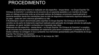 PROCEDIMENTO
O atendimento fraterno é realizado em dia específico - terças-feiras – no Grupo Espírita “Os
Cirineus do Caminho” e constitui-se do encontro de um paciente-assistido e um membro do Grupo
para um diálogo-entrevista onde se prima pelo esforço de fortalecer emocional e espiritualmente o
paciente-assistido dando-lhe orientações para os dias de diagnóstico e tratamento espiritual adequado
ao caso – pode ser com a técnica apométrica ou não.
A fluidoterapia é assim denominada pelos espíritas no Grupo Espírita “Os Cirineus do Caminho” e
constitui-se de parte do tratamento espiritual realizado pela aplicação de energias através da aplicação
de passes, em geral, também conhecidos por imposição das mãos.
Realizada em dia específico - sextas-feiras – no Grupo Espírita “Os Cirineus do Caminho” e constitui-
se do encontro dos pacientes-assistidos em tratamento para lerem e analisarem o conteúdo do E.S.E..
Dados colhidos na contagem in loco e presente nos memoriais apresentados pela Presidente do Grupo
Espírita “Os Cirineus do Caminho”.
Registro no CNAS: 2300200478/86-59 de 11 de março de 1987.
 