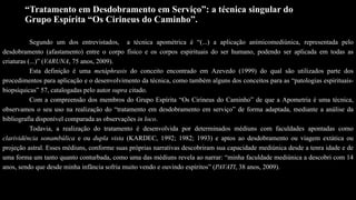 “Tratamento em Desdobramento em Serviço”: a técnica singular do
Grupo Espírita “Os Cirineus do Caminho”.
Segundo um dos entrevistados, a técnica apométrica é “(...) a aplicação anímicomediúnica, representada pelo
desdobramento (afastamento) entre o corpo físico e os corpos espirituais do ser humano, podendo ser aplicada em todas as
criaturas (...)” (VARUNA, 75 anos, 2009).
Esta definição é uma metáphrasis do conceito encontrado em Azevedo (1999) do qual são utilizados parte dos
procedimentos para aplicação e o desenvolvimento da técnica, como também alguns dos conceitos para as “patologias espirituais-
biopsíquicas” 57, catalogadas pelo autor supra citado.
Com a compreensão dos membros do Grupo Espírita “Os Cirineus do Caminho” de que a Apometria é uma técnica,
observamos o seu uso na realização do “tratamento em desdobramento em serviço” de forma adaptada, mediante a análise da
bibliografia disponível comparada as observações in loco.
Todavia, a realização do tratamento é desenvolvida por determinados médiuns com faculdades apontadas como
clarividência sonambúlica e ou dupla vista (KARDEC, 1992; 1982; 1993) e aptos ao desdobramento ou viagem extática ou
projeção astral. Esses médiuns, conforme suas próprias narrativas descobriram sua capacidade mediúnica desde a tenra idade e de
uma forma um tanto quanto conturbada, como uma das médiuns revela ao narrar: “minha faculdade mediúnica a descobri com 14
anos, sendo que desde minha infância sofria muito vendo e ouvindo espíritos” (PAVATI, 38 anos, 2009).
 