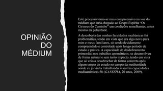 OPINIÃO
DO
MÉDIUM
Este processo torna-se mais compreensivo na voz do
médium que teria chegado ao Grupo Espírita “Os
Cirineus do Caminho” em condições semelhantes, antes
mesmo da puberdade.
A descoberta das minhas faculdades mediúnicas foi
problemática, tendo em vista que era algo novo para
mim e meus familiares, só sendo devidamente
compreendido e controlado após longo período de
estudo e prática. A capacidade de desdobramento
primordial nos trabalhos apométricos, se desenvolveu
de forma natural e sem tanto impacto, tendo em vista
que só veio a desabrochar de forma concreta após
algum tempo de estudo no campo da mediunidade
aonde eu já vinha trabalhando as outras capacidades
mediuanímicas 58 (GANESHA, 20 anos, 2009).
 