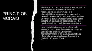 PRINCÍPIOS
MORAIS
Identificados com os princípios morais, éticos
e científicos da Doutrina Espírita e
reconhecido o compromisso e a
disponibilidade da pessoa em assumir a
tarefa fundamentada nos princípios cristãos
de Amar e Servir. Apresentando esse perfil
iniciará um curso que, gradualmente, lhe
oportunizará as condições necessárias a
uma participação segura e eficaz pela
aquisição do conhecimento Doutrinário na
codificação [espírita], nos livros
complementares e na instrução científica
oferecida pela metodologia Apométrica
(ÁGNIS, 70 anos, 2009).
 