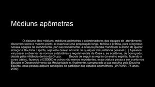 Médiuns apômetras
O discurso dos médiuns, médiuns-apômetras e coordenadores das equipes de atendimento
discorrem sobre o mesmo ponto: é essencial uma preparação longa, teórica e prática, para o ingresso
nessas equipes de atendimento, por isso Inicialmente, a criatura precisa manifestar o ânimo de querer
abraçar a Doutrina Espírita, seja este desejo advindo de qualquer circunstância pessoal (...) A pessoa
vai passar a observar as normas estatutárias e regulamentais da Casa e, se aceitá-las, de bom grado,
decide pela militância dentro do Grupo. Depois de seguir as regras do ensino espírita, fazendo o
curso básico, fazendo o ESDE60 e outros não menos importantes, essa criatura passa a ser aceita nos
Estudos e Desenvolvimento da Mediunidade e, finalmente, comprovada a sua escolha pela Doutrina
Espírita, essa pessoa adquire condições de participar dos estudos apométricos (VARUNA, 75 anos,
2009)
 