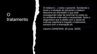 O
tratamento
O médium (...) visita o paciente. Sondando o
local e a situação do paciente o médium
descreve ao orientador o que está
conseguindo notar de anormal no corpo ou
no ambiente onde está o necessitado. Após o
diagnóstico que é obtido com a ajuda do
instrutor espiritual é traçado o tratamento
sempre com a orientação do
mesmo (GANESHA, 20 anos, 2009).
 