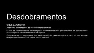 Desdobramentos
O QUE É APOMETRIA
Apometria é uma técnica de desdobramento anímico.
O êxito da Apometria reside na utilização da faculdade mediúnica para entrarmos em contato com o
mundo espiritual da maneira mais fácil e objetiva.
Embora não sendo propriamente uma técnica mediúnica, pode ser aplicada como tal, toda vez que
desejarmos entrar em contato com o mundo espiritual.
 