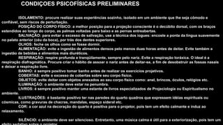 CONDIÇOES PSICOFÍSICAS PRELIMINARES
ISOLAMENTO: procure realizar suas experiências sozinho, isolado em um ambiente que lhe seja cômodo e
confiável, sem riscos de perturbação.
POSIÇÃO DO CORPO FÍSICO: a melhor posição para a projeção consciente é o decúbito dorsal, com os braços
estendidos ao longo do corpo, as palmas voltadas para baixo e as pernas entreabertas.
SALIVAÇÃO: para evitar o excesso de salivação, use a técnica dos iogues: encoste a ponta da língua suavemente
no palato anterior (céu da boca), por trás dos dentes superiores.
OLHOS: feche os olhos como se fosse dormir.
ALIMENTAÇÃO: evite a ingestão de alimentos densos pelo menos duas horas antes de deitar. Evite também a
ingestão de bebidas e alimentos mais diuréticos.
RESPIRAÇÃO: respire profunda e tranqüilamente, sempre pelo nariz. Evite a respiração toráxica. O ideal é a
respiração diafragmática. Procure criar o hábito de assoar o nariz antes de deitar-se, a fim de desobstruir as fossas nasais
e deixar a respiração livre.
BANHO: é sempre positivo tomar banho antes de realizar os exercícios projetivos.
COBERTAS: evite o excesso de cobertas sobre seu corpo físico.
OBJETOS: evite deitar com objetos anexados ao seu corpo físico como: anel, brincos, óculos, relógios etc.
ILUMINAÇÃO: o ambiente deve estar na penumbra.
LIVROS: é sempre positivo manter uma estante de livros especializados de Projeciologia ou Espiritualismo no
ambiente.
ILUSTRAÇÕES: é bastante positivo ter nas paredes do quarto quadros que expressem idéias espirituais ou
cósmicas, como gravuras de chacras, mandalas, espaço sideral etc.
COR: a cor azul na decoração do quarto é positiva para o projetor, pois tem um efeito calmante e induz ao
relaxamento.
SILÊNCIO: o ambiente deve ser silencioso. Entretanto, uma música calma é útil para a exteriorização, pois tem um
 