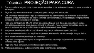 Técnica- PROJEÇÃO PARA CURA
1. Procure um local seguro, onde possa apoiar as costas, onde tenha como o seu corpo se encostar e
ter amparo.
2. Faça um pequeno relaxamento, começando pela cabeça e vá até os pés.
3. Crie uma rede de segurança- diga à sua mente que irá sair do corpo por x minutos e assim que
acabar o tempo, terá retorno ao corpo, sentindo-se equilibrado(a), energizado(a), completamente
consciente e em conexão com o corpo.
4. Faça uma contagem de 01 a 10 para ir se projetando para fora do corpo, criando um campo
energético que parte de seus chakras coronário e frontal – Pode imaginar cores lilás, azul e até
mesmo prateada serem impulsionadas a partir desses centros de força.
5. Imagine-se saindo para o local que irá sentir segurança, tratamento, apoio, amparo.
6. Perceba-se sendo tratado por espíritos superiores, elementais, sábios, ou seja, amigos da luz.
7. Sinta essa transformação chegar ao seu corpo.
8. Faça uma contagem mental para ir se aproximando ao seu corpo novamente e percebendo a
conexão parte a parte.
9. Faça uma nova contagem, sentindo cada parte ser acoplada.
10. Anote cada sensação, cada sentimento, cada experiência e percepção.
 