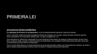 PRIMEIRA LEI
APLICAÇÃO DA TÉCNICA APOMÉTRICA
É a aplicação da Primeira Lei da Apometria, a Lei do Desdobramento Espiritual, a técnica é simples.
Com o comando, emitem-se pulsos energéticos através de contagem em voz alta - tantos (e tantos números) quantos
forem necessários. De modo geral, bastam sete - ou seja, contagem de 1 a 7.
Com essa técnica, obteremos a separação do corpo espiritual (corpo astral), de qualquer criatura humana, de seu corpo
físico, podemos então, assistir os desencarnados na erraticidade, com vantagens inestimáveis tanto para eles como para
os encarnados que lhes sofrem as obsessões.
Com o auxílio desta técnica, os corpos espirituais de encarnados também podem ser incorporados em médiuns, de modo a
serem tratados espiritualmente inclusive serem enviados a hospitais astrais para tratamento.
 