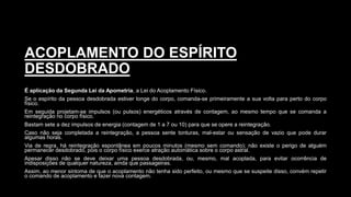 ACOPLAMENTO DO ESPÍRITO
DESDOBRADO
É aplicação da Segunda Lei da Apometria, a Lei do Acoplamento Físico.
Se o espírito da pessoa desdobrada estiver longe do corpo, comanda-se primeiramente a sua volta para perto do corpo
físico.
Em seguida projetam-se impulsos (ou pulsos) energéticos através de contagem, ao mesmo tempo que se comanda a
reintegração no corpo físico.
Bastam sete a dez impulsos de energia (contagem de 1 a 7 ou 10) para que se opere a reintegração.
Caso não seja completada a reintegração, a pessoa sente tonturas, mal-estar ou sensação de vazio que pode durar
algumas horas.
Via de regra, há reintegração espontânea em poucos minutos (mesmo sem comando); não existe o perigo de alguém
permanecer desdobrado, pois o corpo físico exerce atração automática sobre o corpo astral.
Apesar disso não se deve deixar uma pessoa desdobrada, ou, mesmo, mal acoplada, para evitar ocorrência de
indisposições de qualquer natureza, ainda que passageiras.
Assim, ao menor sintoma de que o acoplamento não tenha sido perfeito, ou mesmo que se suspeite disso, convém repetir
o comando de acoplamento e fazer nova contagem.
 