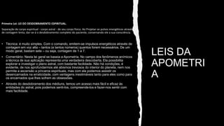 LEIS DA
APOMETRI
A
Primeira Lei: LEI DO DESDOBRAMENTO ESPIRITUAL.
Separação do corpo espiritual - corpo astral - de seu corpo físico. Ao Projetar-se pulsos energéticos através
de contagem lenta, dar-se-á o desdobramento completo do paciente, conservando ele a sua consciência.
• Técnica: é muito simples. Com o comando, emitem-se impulsos energéticos através de
contagem em voz alta – tantos (e tantos números) quantos forem necessários. De um
modo geral, bastam sete – ou seja, contagem de 1 a 7.
• Comentário: Nesta lei geral se baseia a Apometria. No campo dos fenômenos anímicos
a técnica de sua aplicação representa uma verdadeira descoberta. Ela possibilita
explorar e investigar o plano astral, com bastante facilidade. Não há condições, é
evidente, de nos aprofundarmos até abismos trevosos do interior do planeta, nem nos
permite a ascensão a píncaros espirituais, mas com ela podemos assistir os
desencarnados na erraticidade, com vantagens inestimáveis tanto para eles como para
os encarnados que lhes sofrem as obsessões.
• Através do desdobramento dos médiuns, temos um acesso mais fácil e eficaz às
entidades do astral, pois podemos senti-los, compreende-los e fazer-nos sentir com
mais facilidade.
 