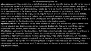 Os desdobramentos podem ser:
a) conscientes : Este, caracteriza-se pela lembrança exata do ocorrido, quando ao retornar ao corpo o
ser recorda-se dos fatos e atividades por ele desempenhadas no ato do desdobramento. O sujeito é
capaz de ver o seu “Duplo”, bem próximo, ou seja, de ver a ele mesmo no momento 5 exato em que se
inicia o desdobramento. Facilmente nestes casos, sente-se levantando geralmente a cabeça
primeiramente e o restante do corpo, depois. Alguns flutuam e vêem o corpo carnal abaixo deitado,
outros veem-se ao lado dos corpos, todavia esta recordação é bastante profunda e a consciência e
altamente límpida neste instante. Existe uma ligação ainda profunda dos fluidos perispirituais entre o
corpo e o perispírito, facilitando assim, as recordações pós-desdobramento.
b) inconscientes: Ao retornar o ser de nada recorda-se. Temos que nos lembrar que na maioria das
vezes a atividade que desempenha o ser no momento desdobrado, fica como experiências para o
próprio ser como espírito, sendo lembrado em alguns momentos para o despertar de algumas
dificuldades e veem como intuições, ideias. Os fluidos perispirituais são neste caso bem mais tênues e
a dificuldade de recordação imediata fica um pouco mais árdua, todavia as informações e as
experiências ficam armazenadas na memória perispiritual, vindo a tona futuramente. Em realidade a
palavra inconsciente, é colocada por deficiência de linguagem, pois, inconsciência não existe, tendo em
vista o despertar do espírito, levando consigo todas as experiências efetivadas pelo mesmo, então
colocamos a palavra inconsciente aqui, é somente para atestarmos a temporária inconsciência do ser
enquanto encarnado.
 
