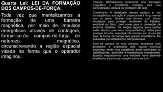 Quarta Lei: LEI DA FORMAÇÃO
DOS CAMPOS-DE-FORÇA.
Toda vez que mentalizarmos a
formação de uma barreira
magnética, por meio de impulsos
energéticos através de contagem,
formar-se-ão campos-de-força de
natureza magnética,
circunscrevendo a região espacial
visada na forma que o operador
imaginou.
Técnica: Mentalizamos fortemente uma barragem
magnética e projetamos energias para sua
concretização, através de contagem até sete.
Comentário: A densidade desses campos e, por
conseqüência, sua ação é proporcional à força mental
que os gerou. Usa-se esta técnica, com ótimos
resultados para proteger ambientes de trabalho,
espiritual ou físico, bem como para a contenção de
espíritos rebeldes. Os antigos egípcios eram peritos
nesta técnica, pois seus campos-de-força, feitos para
proteger túmulos, imantação de múmias, etc, duram até
hoje. A forma do campo tem grande importância. Os
piramidais (os tetraédricos), são poderosos.
Com os campos de força ativados, estaremos mais
protegidos e amparados pela equipe espiritual
socorrista, tendo uma assistência ainda maior para os
trabalhadores, assistidos e necessitados (obsessores).
Quando enquadramos uma entidade numa pirâmide
espelhada, é para sua proteção acima de tudo.
 
