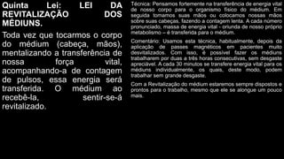 Quinta Lei: LEI DA
REVITALIZAÇÃO DOS
MÉDIUNS.
Toda vez que tocarmos o corpo
do médium (cabeça, mãos),
mentalizando a transferência de
nossa força vital,
acompanhando-a de contagem
de pulsos, essa energia será
transferida. O médium ao
recebê-la, sentir-se-á
revitalizado.
Técnica: Pensamos fortemente na transferência de energia vital
de nosso corpo para o organismo físico do médium. Em
seguida tomamos suas mãos ou colocamos nossas mãos
sobre suas cabeças, fazendo a contagem lenta. A cada número
pronunciado, massa de energia vital - oriunda de nosso próprio
metabolismo – é transferida para o médium.
Comentário: Usamos esta técnica, habitualmente, depois da
aplicação de passes magnéticos em pacientes muito
desvitalizados. Com isso, é possível fazer os médiuns
trabalharem por duas a três horas consecutivas, sem desgaste
apreciável. A cada 30 minutos se transfere energia vital para os
médiuns individualmente, os quais, deste modo, podem
trabalhar sem grande desgaste.
Com a Revitalização do médium estaremos sempre dispostos e
prontos para o trabalho, mesmo que ele se alongue um pouco
mais.
 