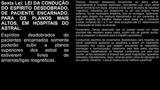 Sexta Lei: LEI DA CONDUÇÃO
DO ESPÍRITO DESDOBRADO,
DE PACIENTE ENCARNADO,
PARA OS PLANOS MAIS
ALTOS, EM HOSPITAIS DO
ASTRAL.
Espíritos desdobrados de
pacientes encarnados somente
poderão subir a planos
superiores dos astral se
estiverem livres de
amarras/ligas magnéticas.
Técnica: Quando desejamos encaminhar ao plano astral,
especialmente à hospitais espirituais, consulentes cujo corpo astral
estiver envolvido em laços, amarras e toda sorte de peias de natureza
magnética, colocadas por obsessores ou por sua própria mente
enferma, faz-se necessário limpá-los. Isso se consegue, facilmente,
pela ação dirigida dos médiuns desdobrados ou por comandos do
próprio dirigente do trabalho. Nestes casos basta dar o comando
mental, contando de 1 a 7, em raras exceções até 21, determinando
a dissolução de todas as amarras.
Comentário: Temos observado que os passes usuais em casas
espíritas não resolvem esses casos, porém são de grande auxílio,
pois já preparam o assistido para o trabalho apométrico.
Conduzindo espíritos de encarnados desdobrados para hospitais do
astral, estaremos ajudando os assistidos a terem um tratamento
necessário nos corpos que estejam precisando de reequilíbrio,
orientação e harmonização; tratamento este feito pelos espíritos
socorristas, trabalhadores do hospital. Lembramos que para isso
ocorrer, se faz necessário a limpeza das peias magnéticas, aparelhos
colocados indevidamente, laços, amarras assim como da elevação de
seu padrão vibratório, o que já implica numa melhora superficial.
 