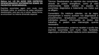 Sétima Lei: LEI DA AÇÃO DOS ESPÍRITOS
DESENCARNADOS SOCORRISTAS SOBRE OS
PACIENTES DESDOBRADOS.
Espíritos socorristas agem com muito mais
facilidade sobre os enfermos se estes estiverem
desdobrados, pois que uns e outros, dessa forma,
se encontram na mesma dimensão espacial.
Técnica: Desdobrados os espíritos dos consulentes,
através de pulsos energéticos, como já visto
anteriormente, basta solicitar às equipes de
socorristas, diagnóstico e tratamento dos males que
os afligem.
Comentário: Os médiuns videntes, via de regra,
acompanham e mesmo auxiliam nos diagnósticos e
procedimentos terapêuticos prescritos. Quando
solicitados passam informações ao diretor dos
trabalhos e pedem sua intervenção quando
necessária.
Uma vez desdobrados, podemos receber o auxílio dos
espíritos socorristas com muito mais facilidade,
segurança e eficácia (tanto médiuns como assistidos).
 