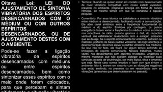 Oitava Lei: LEI DO
AJUSTAMENTO DE SINTONIA
VIBRATÓRIA DOS ESPÍRITOS
DESENCARNADOS COM O
MÉDIUM OU COM OUTROS
ESPÍRITOS
DESENCARNADOS, OU DE
AJUSTAMENTO DESTES COM
O AMBIENTE.
Pode-se fazer a ligação
vibratória de espíritos
desencarnados com médiuns
ou entre espíritos
desencarnados, bem como
sintonizar esses espíritos com o
meio onde forem colocados,
para que percebam e sintam
• Técnica: Quando se quiser entrar em contato com desencarnado
de nível vibratório compatível com nosso estado evolutivo,
presente no ambiente, projeta-se energia em forma de pulsos
rítmicos, ao mesmo tempo em que se comanda a ligação
psíquica.
• Comentário: Por essa técnica se estabelece a sintonia vibratória
entre médium e desencarnado, facilitando muito a comunicação.
Ela abre canal sintônico entre a freqüência fundamental do
médium e do espírito. Emitidos por contagem, os pulsos
energéticos fazem variar a freqüência do médium como acontece
nos receptores de rádio, quando giramos o dial, do capacitor
variável, até estabelecer ressonância com a estação emissora
que se deseja. Se o espírito comunicante for enfermo, sofredor ou
maldoso, portanto de baixo padrão vibratório, tão logo aconteça a
desincorporação devemos elevar o padrão vibratório dos médiuns.
Se isso não for feito, ele ficará por algum tempo sofrendo as
limitações do espírito comunicante. Nesses trabalhos, muitas
vezes, nos despontamos com espíritos revoltados, vingativos e
mesmo maldosos que não aceitam dialogar ou modificar suas
condutas através de doutrinação, por mais lógica, ética e amorosa
que seja. Neste caso somos levados a fazer com que sintam o
ambiente, isto é, entrem em sintonia com as vibrações negativas
que estão emitindo, no presente ou em ressonância com as
vibrações opressivas que desencadearam no passado.
 