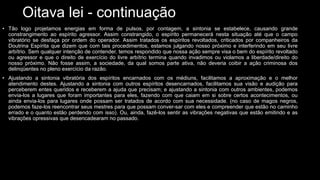 Oitava lei - continuação
• Tão logo projetamos energias em forma de pulsos, por contagem, a sintonia se estabelece, causando grande
constrangimento ao espírito agressor. Assim constrangido, o espírito permanecerá nesta situação até que o campo
vibratório se desfaça por ordem do operador. Assim tratados os espíritos revoltados, criticados por companheiros da
Doutrina Espírita que dizem que com tais procedimentos, estamos julgando nosso próximo e interferindo em seu livre
arbítrio. Sem qualquer intenção de contender, temos respondido que nossa ação sempre visa o bem do espírito revoltado
ou agressor e que o direito de exercício do livre arbítrio termina quando invadimos ou violamos a liberdade/direito do
nosso próximo. Não fosse assim, a sociedade, da qual somos parte ativa, não deveria coibir a ação criminosa dos
delinqüentes no pleno exercício da razão.
• Ajustando a sintonia vibratória dos espíritos encarnados com os médiuns, facilitamos a aproximação e o melhor
atendimento destes. Ajustando a sintonia com outros espíritos desencarnados, facilitamos sua visão e audição para
perceberem entes queridos e receberem a ajuda que precisam; e ajustando a sintonia com outros ambientes, podemos
envia-los a lugares que foram importantes para eles, fazendo com que caiam em si sobre certos acontecimentos, ou
ainda envia-los para lugares onde possam ser tratados de acordo com sua necessidade. (no caso de magos negros,
podemos faze-los reencontrar seus mestres para que possam conver-sar com eles e compreender que estão no caminho
errado e o quanto estão perdendo com isso). Ou, ainda, fazê-los sentir as vibrações negativas que estão emitindo e as
vibrações opressivas que desencadearam no passado.
 