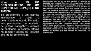 Nona Lei: LEI DO
DESLOCAMENTO DE UM
ESPÍRITO NO ESPAÇO E NO
TEMPO.
Se ordenarmos a um espírito
incorporado a volta a
determinada época do Passado,
acompanhando-a de emissão
de pulsos energéticos através
de contagem, o espírito retorna
no Tempo à época do Passado
que lhe foi determinada.
Comentário: Só se obriga um espírito a retornar ao
passado para mostrar-lhe suas vivências, suas vítimas,
sua conduta cruel, os acontecimentos traumáticos que
viveu nesta ou em vidas passadas, com o objetivo de
esclarece-lo sobre as leis éticas que regem a vida ou, no
caso de espíritos encarnados, para superar síndromes
ocorrentes nesta vida com causa em vivências passadas.
No caso de consulentes, parece-nos que a técnica
funciona com mais objetividade e segurança do que
aquelas usualmente empregada em “Terapia de Vidas
Passadas” pelo fato de que o operador auxiliado por
sensitivos treinados e/ou por mentores espirituais
incorporados ou não, consegue atingir com grande
objetividade os fatos mais relevantes determinantes das
síndromes. Outrossim, a orientação de um mentor
espiritual auxilia-nos a não cair no erro de tocar em
pontos ou feridas que não devam, de momento, ser
relembradas.
 