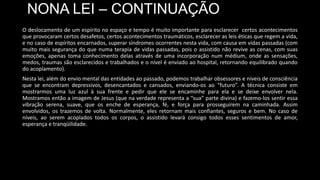 NONA LEI – CONTINUAÇÃO
O deslocamento de um espírito no espaço e tempo é muito importante para esclarecer certos acontecimentos
que provocaram certos desafetos, certos acontecimentos traumáticos, esclarecer as leis éticas que regem a vida,
e no caso de espíritos encarnados, superar síndromes ocorrentes nesta vida, com causa em vidas passadas (com
muito mais segurança do que numa terapia de vidas passadas, pois o assistido não revive as cenas, com suas
emoções, apenas toma conhecimento delas através de uma incorporação num médium, onde as sensações,
medos, traumas são esclarecidos e trabalhados e o nível é enviado ao hospital, retornando equilibrado quando
do acoplamento).
Nesta lei, além do envio mental das entidades ao passado, podemos trabalhar obsessores e níveis de consciência
que se encontram depressivos, desencantados e cansados, enviando-os ao “futuro”. A técnica consiste em
mostrarmos uma luz azul à sua frente e pedir que ele se encaminhe para ela e se deixe envolver nela.
Mostramos então a imagem de Jesus (que na verdade representa a “sua” parte divina) e fazemo-los sentir essa
vibração serena, suave, que os enche de esperança, fé, e força para prosseguirem na caminhada. Assim
envolvidos, os trazemos de volta. Normalmente, eles retornam mais confiantes, seguros e bem. No caso de
níveis, ao serem acoplados todos os corpos, o assistido levará consigo todos esses sentimentos de amor,
esperança e tranqüilidade.
 