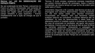 Décima Lei: LEI DA DISSOCIAÇÃO DO
ESPAÇO-TEMPO.
Se, por aceleração do fator Tempo, colocarmos no
Futuro um espírito incorporado, sob comando de
pulsos energéticos, ele sofre um salto quântico,
caindo em região astral compatível com seu
campo vibratório e peso específico - ficando
imediatamente sob a ação da energia de que é
portador.
Técnica: É muito simples: projetamos energias magnéticas
por pulsos rítmicos através da conta-gem, sobre o espírito
incorporado, ao mesmo tempo em que se lhe dá ordem para
saltar para o Futuro.
Comentário: Segundo o Dr. Lacerda, esta técnica só deve ser
empregada com espíritos desencarndos, visando esclarecê-
los. Ela vem sendo usada para espíritos encarnado,
incorporados em médiuns, sem que tenhamos notado
qualquer prejuízo ao consulente. A grande diferença são os
resultados: no caso do desencarnado o efeito pode ser
altamente positivo e imediato quanto a mudança de conduta.
No caso do encarnado os resultados, até agora, são poucos
animadores. Cremos que isto se deve ao fato de que há filtros
ou barreiras poderosas, bloqueando a passagem da
mensagem do cérebro do campo astral (inconsciente?) para o
cérebro físico, sede da memória e consciência atual. Um
espírito ao ser desassociado do espaço em que se encontra,
através da aceleração do fator Tempo dá um verdadeiro salto
quântico.
 