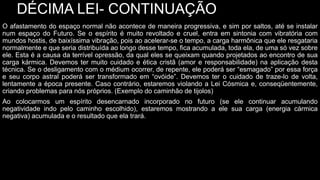 DÉCIMA LEI- CONTINUAÇÃO
O afastamento do espaço normal não acontece de maneira progressiva, e sim por saltos, até se instalar
num espaço do Futuro. Se o espírito é muito revoltado e cruel, entra em sintonia com vibratória com
mundos hostis, de baixíssima vibração, pois ao acelerar-se o tempo, a carga harmônica que ele resgataria
normalmente e que seria distribuída ao longo desse tempo, fica acumulada, toda ela, de uma só vez sobre
ele. Esta é a causa da terrível opressão, da qual eles se queixam quando projetados ao encontro de sua
carga kármica. Devemos ter muito cuidado e ética cristã (amor e responsabilidade) na aplicação desta
técnica. Se o desligamento com o médium ocorrer, de repente, ele poderá ser “esmagado” por essa força
e seu corpo astral poderá ser transformado em “ovóide”. Devemos ter o cuidado de traze-lo de volta,
lentamente a época presente. Caso contrário, estaremos violando a Lei Cósmica e, conseqüentemente,
criando problemas para nós próprios. (Exemplo do caminhão de tijolos)
Ao colocarmos um espírito desencarnado incorporado no futuro (se ele continuar acumulando
negatividade indo pelo caminho escolhido), estaremos mostrando a ele sua carga (energia cármica
negativa) acumulada e o resultado que ela trará.
 