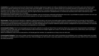 c) voluntários: Se a própria pessoa promove este distanciamento. Analisemos algo bastante singular, nem todos os desdobramentos voluntários há consciência, pois como dissemos acima
poderão haver algumas lembranças do ocorrido, existem ainda muitas dificuldades, no momento em que o espírito através de seu perispírito aproxima-se novamente de seu corpo, pela
densidade ainda dos órgãos cerebrais é possível haver bloqueio dessas experiências. É necessário salientar que o ser encarnado na terra, ainda se encontra distante de controlar todos os seus
potenciais, e por isso também há este esquecimento. Haja vista, algumas pessoas até provocarem o desdobramento e no momento de consciência terem medo e retornarem ao corpo
apressadamente, dificultando ainda mais a recordação.
Os desdobramentos podem também ocorrer nos momentos de reflexões, onde nos encontramos analisando profundamente nossos atos e cuja atividade nos propicia encontrar com seres que
nos querem orientar para o bem, parte de nosso perispírito expande-se e vai captar as experiências e orientações devidas.
d) provocados: Através de processos hipnóticos e magnéticos, agentes desencarnados ou até mesmo encarnados podem propiciar o desdobramento do ser encarnado. Os bons Espíritos
podem provocar o desdobramento ou auxiliá-los sempre com finalidades superiores. Mas espíritos obsessores também podem provocá-los para produzir efeitos malefícios. Afinizando-se com
as deficiências morais dos desencarnados, propiciamos assim, uma maior facilidade para que os espíritos malfeitores possam provocar o desligamento do corpo físico atraindo o ser encarnado
para suas experiências fora do corpo. A lei que exerce esta dependência é a de afinidade.
e) emancipação Letárgica: Decorre da emancipação parcial do espírito, podendo ser causada por fatores físicos ou espirituais. Neste caso o corpo perde temporariamente a sensibilidade e o
movimento, a pessoa nada sente, pois os fluidos perispiríticos estão muito tênues em relação a ligação com o corpo. O ser não vê o mundo exterior com os olhos físicos, torna-se por alguns
instantes incapaz da vida consciente.
Apesar da vitalidade do corpo continuar executando-se. Há flacidez geral dos membros. Se suspendermos um braço, ele ao ser solto cairá.
e) emancipação Cataléptica: Como acima, também resulta da emancipação parcial do espírito. Nela, existe a perda momentânea da sensibilidade, como na letargia, todavia existe uma rigidez
dos membros. A inteligência pode se manifestar nestes casos. Difere da letárgica, por não envolver o corpo todo, podendo ser localizado numa parte do corpo, onde for menor o envolvimento
dos fluidos perispirituais.
 