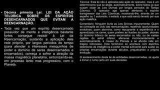 • Décima primeira Lei: LEI DA AÇÃO
TELÚRICA SOBRE OS ESPÍRITOS
DESENCARNADOS QUE EVITAM A
REENCARNAÇÃO.
• Toda vez que um espírito desencarnado
possuidor de mente e inteligência bastante
fortes consegue resistir à Lei da
Reencarnação, sustando a aplicação dela
nele próprio, por largos períodos de tempo
(para atender a interesses mesquinhos de
poder e domínio de seres desencarnados e
encarnados), começa a sofrer a atração da
massa magnética planetária, sintonizando-se,
em processo lento mas progressivo, com o
Planeta.
Técnica: Esta lei não é aplicada pela ação do operador, mas é um
determinismo que se abate, automaticamente, sobre todos os que
ousam violar as Leis Divinas por longos períodos do Tempo
Cósmico. O operador age apenas alertando o espírito
transgressor das Leis Cósmicas, mostrando-lhe, através de um
espelho ou 1 autovisão, o estado a que está sendo levado por sua
ação maléfica.
Comentário: Ninguém burla as Leis Divinas impunemente. Quem
se contrapõe ao ciclo das reencarnações, repelindo oportunidades
evolutivas; quem abomina, como repugnante a experiência e o
aprendizado na carne; quem prefere as ilusões do poder, através
do domínio tirânico de seres encarnados ou não, ou de vastas
regiões do astral inferior, aferra-se inconscientemente e
automaticamente, à massa do Planeta e se afunda nele em
trágico retrocesso. Este fenômeno só acontece com espíritos
detentores de inteligência e poder mental suficiente para sustar as
próprias encarnações durante séculos, prejudicando a própria
evolução.
O esclarecimento desta lei às entidades desencarnadas, os ajuda
a tomar o rumo certo em suas decisões.
 