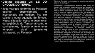 • Décima segunda Lei: LEI DO
CHOQUE DO TEMPO.
• Toda vez que levarmos ao Passado
espírito desencarnado e
incorporado em médium, fica ele
sujeito a outra equação de Tempo.
Nessa situação, cessa o desenrolar
da seqüência do Tempo tal como o
conhecemos, ficando o fenômeno
temporal atual (presente)
sobreposto ao Passado.
Técnica: Consiste no emprego de pulsos energéticos
através de contagem.
Comentário: A compreensão desta lei, bem como de
outras que envolvem deslocamentos ao passado e
futuro implica em aceitar que o binômio Tempo-Espaço
não se aplica à dimensão astral. Esta é a razão pelo
qual os espíritos, mesmo evoluídos, têm dificuldade de
se situar na nossa dimensão de tempo. Por outro lado,
é comum, em trabalhos espirituais, nos depararmos
com espíritos vivendo no passado remoto, sem se
aperceberem que o Tempo passou. No caso desta lei, o
espírito é levado ao Passado. O Dr. Lacerda explica
que o deslocamento para o Passado cria tensão de
energia potencial entre a situação presente e os
deslocamentos para o Passado. Enqto o espírito
permanecer incorporado ao médium, nada lhe
acontece, apenas passa a viver e vislumbrar a nova
situação que lhe foi imposta. No entanto, se for
bruscamente desligado do médium, sai do campo de
proteção do mediador e fica como que solto na outra
dimensão espaço-tempo. Recebe, então, em cheio a
energia potencial criada pelo deslocamento, energia
esta sorte o bastante para coloca-lo numa espécie de
“coma”. Exemplo do mago do antigo Egito.
 