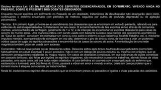 Décima terceira Lei: LEI DA INFLUÊNCIA DOS ESPÍRITOS DESENCARNADOS, EM SOFRIMENTO, VIVENDO AINDA NO
PASSADO, SOBRE O PRESENTE DOS DOENTES OBSIDIADOS.
Enquanto houver espíritos em sofrimento no Passado de um obsidiado, tratamentos de desobsessão não alcançarão pleno êxito,
continuando o enfermo encarnado com períodos de melhora, seguidos por outros de profunda depressão ou de agitação
psicomotora.
Técnica: Em primeiro lugar, procede-se ao atendimento dos obsessores que se encontram em volta do paciente, retirando-os para
estâncias do astral especializadas no tratamento de tais casos. O encaminhamento de tais espíritos se faz através de comandos
mentais, acompanhados de contagem, geralmente de 1 a 12, e da intenção de encaminhar os espíritos obsessores para casas de
socorro do mundo astral. Uma maneira prática vem sendo usada com bastante sucesso pela maioria dos operadores apométricos
da “Casa do Jardim”, consistem em mentalizar um cone ou sino sobre o enfermo e sua residência, local de trabalho, etc, e, mediante
impulsos mentais, acompanhados de contagem em voz alta, determinar o giro do sino ou cone, de maneira a criar um poderoso
vórtice capaz de sugar os espíritos obsessores e encaminhá-los às casas de socorro do astral. A mentalização de uma rede
magnética também pode ser usada com sucesso.
Comentário: Não se deve jamais deixar obsessores soltos. Deixa-los soltos após breve doutrinação evangelizadora (como feito
habitualmente em casas espíritas) é pouco produtivo. Não é com um diálogo de poucos minutos, ou mesmo com orações, que se
demovem perseguidores resistentes ou magos negros. Em casos de obsessões complexas, em que cobranças de ações cometidas
em passado delituoso, são feitas por legiões de espíritos vingadores, são necessários sucessivos trabalhos, abrindo faixas de vidas
passadas, uma após outra, até que todos sejam afastados. A cura definitiva só ocorrerá com a evangelização do enfermo que,
esclarecido e iluminado pela Boa Nova do Cristo, passará a vibrar em amor e vivendo o amor, criará um campo protetor que o
tornará imune à ataques conscientes ou insconcientes.
Nesta lei, esclarecemos espíritos desencarnados que se encontram presos ao passados e ligados a vidas passadas dos assistidos.
 