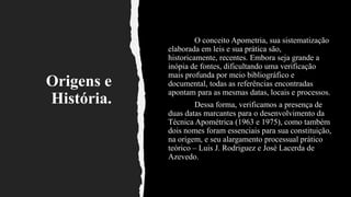 Origens e
História.
O conceito Apometria, sua sistematização
elaborada em leis e sua prática são,
historicamente, recentes. Embora seja grande a
inópia de fontes, dificultando uma verificação
mais profunda por meio bibliográfico e
documental, todas as referências encontradas
apontam para as mesmas datas, locais e processos.
Dessa forma, verificamos a presença de
duas datas marcantes para o desenvolvimento da
Técnica Apométrica (1963 e 1975), como também
dois nomes foram essenciais para sua constituição,
na origem, e seu alargamento processual prático
teórico – Luis J. Rodriguez e José Lacerda de
Azevedo.
 