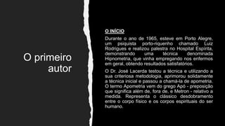 O primeiro
autor
O INÍCIO
Durante o ano de 1965, esteve em Porto Alegre,
um psiquista porto-riquenho chamado Luiz
Rodrigues e realizou palestra no Hospital Espírita,
demonstrando uma técnica denominada
Hipnometria, que vinha empregando nos enfermos
em geral, obtendo resultados satisfatórios.
O Dr. José Lacerda testou a técnica e utilizando a
sua criteriosa metodologia, aprimorou solidamente
a técnica inicial e passou a chamá-la de apometria.
O termo Apometria vem do grego Apó - preposição
que significa além de, fora de, e Metron - relativo a
medida. Representa o clássico desdobramento
entre o corpo físico e os corpos espirituais do ser
humano.
 