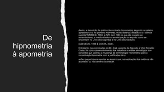 De
hipnometria
à apometria
Assim, a descrição da prática denominada hipnometria, segundo os relatos,
apresentou-se, no primeiro momento, muito estreita a filosofia e a “ciência
espírita”(KARDEC, 1994, p.129, item 109) no que diz respeito ao
sonambulismo, a mediunidade e a emancipação do espírito como se
encontram no Livro dos Espíritos e no Livro dos Médiuns
(AZEVEDO, 1999 & COSTA, 2008).
Entretanto, nas conclusões do Dr. José Lacerda de Azevedo e Vitor Ronaldo
Costa, foi com o desenvolvimento dos trabalhos e análise etimológica dos
conceitos que ocorreu a mudança da terminologia Hipnometria para a
conceituação Apometria com a justificativa de o
sufixo grego hipnos reportar ao sono o que, na explicação dos médicos não
acontece, ou não deveria acontecer.
 