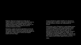 Podemos observar na pesquisa de campo que os
médiuns-apômetras ao darem início a projeção astral ou
viagem cósmica, ou ainda desdobramento, como os
espiritistas denominam, também, não nos afigurou, em
nenhum momento, qualquer aspecto de sono ou
sonolência durante as sessões.
Entretanto, a prática da técnica apométrica na Casa do
Jardim pelo médico-espírita José Lacerda de Azevedo e
sua equipe começou a encontrar grandes dificuldades na
relação com o corpo clínico e técnico do Hospital
Espírita de Porto Alegre.
A nossa intenção no campo cientifico era a de levar os
resultados para os médicos, e não para os espíritas, pois
que estes últimos, em parte, são conhecedores do
assunto.
Infelizmente, como a Psiquiatria é a especialidade menos
avançada da Medicina e, cheia de preconceitos, jamais
encontrei um profissional do quadro hospitalar que se
interessasse pelo assunto. Tanto era assim, que eu
representava a Divisão de Pesquisas Psíquicas, perante a
Presidência da instituição quando, na verdade, eu era
subordinado ao Diretor Médico. Porém, em função de me
qualificarem de charlatão, assustavam-se e omitiam-se ao
meu respeito (AZEVEDO45 apud COSTA, p.52-53,
2008).
 