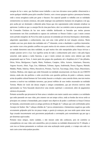 energias de luz e amor, que facilitam nosso trabalho e com isso elevamos nosso padrão vibracional,m e 
assim qualquer trabalho passa pelo conselho Cármico, sem a nossa egregora egoísta e presunçosa humana, 
onde a nossa arrogância acaba por gerar o fracasso. Em especial quando se trabalha com as realidades 
extraterrestres ou mesmo cósmicas, não pode empregar seus parâmetros humanos de arrogância e de ego, 
pois acaba por ser dominado e abduzido pelas forças que eles supostamente estão tentando erradicar ou 
aprisionar. Lembre-se que e a energia flui de cima para baixo, não é ao contrário como as pessoas praticam. 
Os Comandos Estelares da luz tem muito trabalho desfazendo as burradas que muitas pessoas 
inocentemente tem feito acreditando-se capazes de confrontar os Deuses Caídos o que é muito comum 
neste período energético da Nova Era onde as pessoas sã contatadas por diversas hierarquias e doutrinadas, 
adquirindo capacidades e conhecimento, mas sem uma visão global da real situação cósmica. Muito 
cuidado com isso, pois dentro das realidades até a 7ª dimensão, existe a dualidade e a política interestelar, 
que muitas vezes criou grandes conflitos nos quais muitos de nós estamos envolvidos e submetidos, o que 
na verdade demonstra uma dura realidade, na qual muitos têm sido manipulados pelas forças trévicas e 
sempre juraram servir a Luz. Luz significa acima de tudo o conhecimento pelo amor e não pela lógica 
sensorial, onde apenas a razão funciona, o que é muito comum em muitos seres siderais que estão 
pesquisando aqui na Terra. A maior parte dos grupos dos quadrantes até a freqüência de 6.7 das plêiades, 
Orion, Sírius, Betelgueuse, Capela, Marte, Nodianos, Caraptos, Alfeu, Acturus, Antarianos, Draconia, 
Angona Arconis, Altair, Vega, Lira, Aldebaran, Toliman, Agena, Andrômeda, Perseu, Pegasos, Merkab, 
Maldek, Plutão, Siderius, Nibiru, Herculovos, Prismax, Tau-Ceti, Tau-omega, Zetas, Grays, Draconianos, 
Asshran, Medissa, ente alguns que estão brincando na realidade encarnacional, em busca de seu CRISTO 
interno, ainda não são perfeitos e estão envolvidos com questões políticas de poder e culturais, mesmo 
acima do padrão cultural humano da Terra ainda, buscam a evolução e uma conexão direta, mas tem muitos 
assuntos a resolver nas realidades terrestres, que possui milhões de seus irmãos encarnados na realidade 
Terrena. Muitos de vocês são dessas origens e antigos comandantes, que por diversos motivos estão 
aprisionados na Terra buscando desenvolver uma missão espiritual e conciencial, além de pagamentos 
cármicos do passado. 
Portanto aconselho que procurem ter bom senso e estudem com maior cautela seus contatos e as realidades 
que estão passando em suas vidas, pois estamos em um tempo critico, onde as hordas das trevas serão as 
principais em contatar a humanidade, para cumprir seus objetivos de poder e confrontar as forças Crísticas 
de Sananda, concretizando assim as antigas profecias do Dragão de 7 cabeças que será confrontados pelos 
Arcanjos do Senhor. São 7 cabeças rebeldes de 7 povos extraterrestres e Intraterrenos negativos que serão 
severamente golpeados pela luz em pouco tempo, a guerra já começou, por essa razão quem entrar nesse 
fogo cruzado inocentemente será gravemente prejudicado e corrompido, pois normalmente age por ego e 
por doutrinas equivocadas. 
Portanto meus amigos, muito cuidado, e não mexam onde não conhecem, pois do contrário as 
conseqüências em suas vidas será catastrófica, pois já estamos na realidade dimensional de 4ª vibração, e 
com isso as formas pensamento se realizam com uma aceleração muito grande, e o tempo esta cada vez 
mais curto como todos podem perceber. 
 