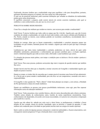 Explicando, devemos lembrar que a mediunidade surge para equilibrar e não para desequilibrar, portanto,
quaisquer desordens psíquicas ou mentais, tem suas causas em vidas pregressas.
O mau uso do potencial intelectual, pode ocasionar disfunções que somadas ao abandono da mediunidade,
podem gerar outras desarmonias.
O equilíbrio emocional e psíquico, pode ocorrer através do correto exercício mediúnico, pelo qual se
estabelece o auto-conhecimento, este, por sua vez, leva à cura".
PERGUNTAS SOBRE MEDIUNIDADES
Como fica a situação dos médiuns que residem no interior, sem recursos para estudar a mediunidade?
Irmã Tereza: É preciso lembrar que todos estão no espaço que lhe é devido. Aqueles pois, que não tiverem
condições de estudar a mediunidade, em razão do local onde residem, serão menos cobrados pela Bondade do
Pai. Porém, estando no interior, esses médiuns poderão ser excelentes conselheiros, recomendando chás e
benzimentos ou passe.
Poderão ter consigo, obras que os façam compreender a mediunidade e constituir pequenos grupos nas
localidades em que residem, bastando possuir boa vontade e alguém que saiba ler para que haja a instrução
dos demais.
Lembremo-nos que todos temos mediunidade e, portanto, poderemos ser meio, através do qual, serão
difundidos sentimentos, pensamentos e conhecimentos que possam contribuir para a evolução espiritual,
moral e intelectual daqueles que estão ao nosso redor, efetivando o canal mediúnico que somos.
E a situação das pessoas muito pobres, sem tempo e condições para se deslocar a fim de estudar e praticar a
mediunidade?
Irmã Tereza: Para essas pessoas, podemos acrescentar algo mais à resposta da questão anterior que também
lhes serve.
Sempre haverá uma boa alma que se disponha a ensinar conceitos de Evangelho e mediunidade àqueles que
dispões de poucos recursos.
Quanto ao tempo, os irmãos hão de concordar que é sempre possível encontrar uma forma de bem administrá-
lo, a fim de que se possa estudar a mediunidade, pois este deve ser um compromisso, assumido com amor e
responsabilidade.
O Evangelho é claro quando diz: "Pedi e obterei". Então basta planejar seu tempo e, com certeza, a Bondade
do Pai oportunizará a chance de estudo mediúnico.
Quanto aos analfabetos ou pessoas com poucas possibilidades intelectuais, como agir, para lhes repassar
informações acerca da educação mediúnica?
Irmã Tereza: Todos possuímos cinco sentidos básicos, além de outros desconhecidos pela ciência cartesiana.
Também somos dotados de conhecimentos natos, trazidos de outras experiências encarnatórias. Esses
conhecimentos são despertados, de acordo com nossas necessidades, só é preciso nos colocarmos à disposição
para recebê-los e usá-los.
Aqueles que não sabem ler, saberão por certo ouvir e desta forma, se predispuserem a trabalhar e forem
dotados de boa vontade, desejo de auxiliar, humildade, amor ao próximo e vontade de aprender. E cada
médium será conduzido para a atividade na qual poderá auxiliar mais aos amigos do mundo espiritual.
Qual a razão ou razões de algumas pessoas começarem o estudo da mediunidade e, ficarem estacionários, sem
conseguirem maiores progressos? O que a Irmã pode dizer a esses médiuns?
 