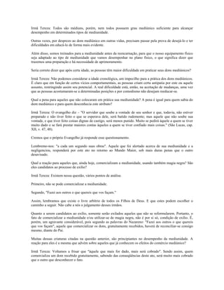 Irmã Tereza: Todos são médiuns, porém, nem todos possuem grau mediúnico suficiente para alcançar
desempenho em determinados tipos de mediunidade.
Outras vezes, por desprezo ao dom mediúnico em outras vidas, precisam passar pela prova de desejá-lo e ter
dificuldades em educá-lo de forma mais evidente.
Além disso, somos treinados para a mediunidade antes da reencarnação, para que o nosso equipamento físico
seja adaptado ao tipo de mediunidade que vamos desempenhar no plano físico, o que significa dizer que
trazemos uma preparação e há necessidade de aprimoramento.
Seria correto dizer que após certa idade, as pessoas têm maior dificuldade em praticar seus dons mediúnicos?
Irmã Tereza: Não podemos considerar a idade cronológica, um impecilho para a prática dos dons mediúnicos.
É claro que em função de certos vícios comportamentais, as pessoas criam certa antipatia por este ou aquele
assunto, restringindo assim seu potencial. A real dificuldade está, então, na aceitação de mudanças, uma vez
que as pessoas acostumaram-se a determinadas posições e por comodismo não desejam reeducar-se.
Qual a pena para aqueles que não colocaram em prática sua mediunidade? A pena é igual para quem sabia do
dom mediúnico e para quem desconhecia este atributo?
Irmã Tereza: O evangelho diz – "O servidor que soube a vontade de seu senhor e que, todavia, não estiver
preparado e não tiver feito o que se esperava dele, será batido rudemente; mas aquele que não soube sua
vontade, e que tiver feito coisas dignas de castigo, será menos punido. Muito se pedirá àquele a quem se tiver
muito dado e se fará prestar maiores contas àqueles a quem se tiver confiado mais coisas." (São Lucas, cap.
XII, v. 47, 48).
Cremos que o próprio Evangelho já responde esse questionamento.
Lembremo-nos: "a cada um segundo suas obras". Aquele que foi alertado acerca de sua mediunidade e a
negligenciou, responderá por este ato no retorno ao Mundo Maior, sob mais duras penas que o outro
desavisado.
Qual a reação para aqueles que, ainda hoje, comercializam a mediunidade, usando também magia negra? São
eles candidatos ao processo de exílio?
Irmã Tereza: Existem nessa questão, vários pontos de análise.
Primeiro, não se pode comercializar a mediunidade.
Segundo, "Fazei aos outros o que quereis que vos façam."
Assim, lembramos que existe o livre arbítrio de todos os Filhos de Deus. E que estes podem escolher o
caminho a seguir. Não cabe a nós o julgamento desses irmãos.
Quanto a serem candidatos ao exílio, somente serão exilados aqueles que não se reformularem. Portanto, o
fato de comercializar a mediunidade e/ou utilizar-se de magia negra, não é por si só, condição de exílio. É,
porém, um agravante considerável, pois segundo as palavras do Nazareno: "Fazei aos outros o que quereis
que vos façam", aquele que comercializar os dons, gratuitamente recebidos, haverá de reconciliar-se consigo
mesmo, diante do Pai.
Muitas dessas criaturas citadas na questão anterior, são principiantes no desempenho da mediunidade. A
reação para eles é a mesma que advém sobre aqueles que já conhecem os efeitos do comércio mediúnico?
Irmã Tereza: Voltamos a frisar que "àquele que mais for dado, mais será cobrado". Sendo assim, quem
comercializa um dom recebido gratuitamente, sabendo das conseqüências deste ato, será muito mais cobrado
que o outro que desconhecer o fato.
 